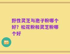 野性灵芝与孢子粉哪个好？松花粉和灵芝粉哪个好