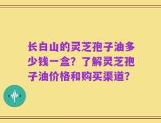 长白山的灵芝孢子油多少钱一盒？了解灵芝孢子油价格和购买渠道？