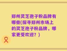 郑州灵芝孢子粉品牌有哪些(探寻郑州市场上的灵芝孢子粉品牌，哪家更受欢迎？)