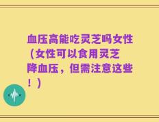 血压高能吃灵芝吗女性 (女性可以食用灵芝降血压，但需注意这些！)