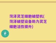 菏泽灵芝细胞破壁机(菏泽破壁设备助力灵芝细胞活性提升)