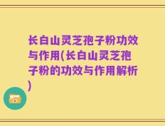 长白山灵芝孢子粉功效与作用(长白山灵芝孢子粉的功效与作用解析)