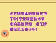 运芝牌蕴本破壁灵芝孢子粉(享受破壁技术带来的最佳保健：运芝牌重组灵芝孢子粉)