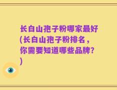 长白山孢子粉哪家最好(长白山孢子粉排名，你需要知道哪些品牌？)