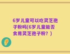 6岁儿童可以吃灵芝孢子粉吗(6岁儿童能否食用灵芝孢子粉？)