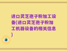 进口灵芝孢子粉加工设备(进口灵芝孢子粉加工机器设备的相关信息)
