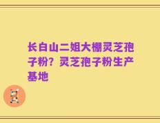 长白山二姐大棚灵芝孢子粉？灵芝孢子粉生产基地