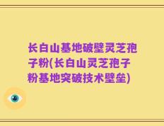 长白山基地破壁灵芝孢子粉(长白山灵芝孢子粉基地突破技术壁垒)
