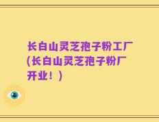 长白山灵芝孢子粉工厂(长白山灵芝孢子粉厂开业！)