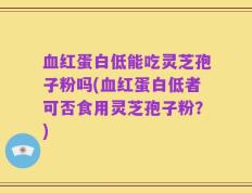 血红蛋白低能吃灵芝孢子粉吗(血红蛋白低者可否食用灵芝孢子粉？)
