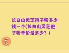长白山灵芝孢子粉多少钱一个(长白山灵芝孢子粉单价是多少？)