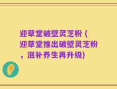迎草堂破壁灵芝粉 (迎草堂推出破壁灵芝粉，滋补养生再升级)