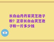 长白山丹丹家灵芝孢子粉？正宗长白山灵芝孢子粉一斤多少钱