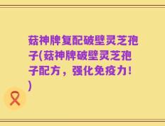 菇神牌复配破壁灵芝孢子(菇神牌破壁灵芝孢子配方，强化免疫力！)