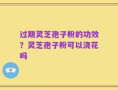 过期灵芝孢子粉的功效？灵芝孢子粉可以浇花吗