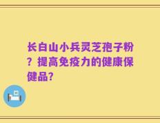 长白山小兵灵芝孢子粉？提高免疫力的健康保健品？