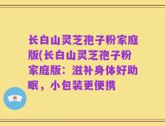 长白山灵芝孢子粉家庭版(长白山灵芝孢子粉家庭版：滋补身体好助眠，小包装更便携