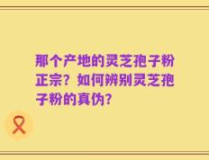 那个产地的灵芝孢子粉正宗？如何辨别灵芝孢子粉的真伪？