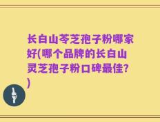 长白山苓芝孢子粉哪家好(哪个品牌的长白山灵芝孢子粉口碑最佳？)