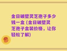 金日破壁灵芝孢子多少钱一盒 (金日破壁灵芝孢子盒装价格，让你轻松了解)