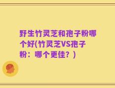 野生竹灵芝和孢子粉哪个好(竹灵芝VS孢子粉：哪个更佳？)