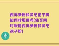 西洋参粉和灵芝孢子粉能同时服用吗(能否同时服用西洋参粉和灵芝孢子粉)