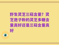 野生灵芝三萜含量？灵芝孢子粉的灵芝多糖含量高好还是三萜含量高好