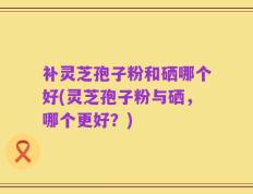 补灵芝孢子粉和硒哪个好(灵芝孢子粉与硒，哪个更好？)