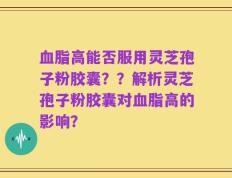 血脂高能否服用灵芝孢子粉胶囊？？解析灵芝孢子粉胶囊对血脂高的影响？