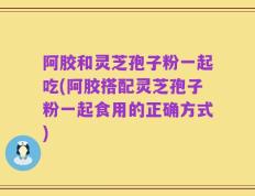 阿胶和灵芝孢子粉一起吃(阿胶搭配灵芝孢子粉一起食用的正确方式)