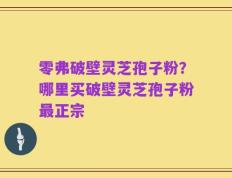 零弗破壁灵芝孢子粉？哪里买破壁灵芝孢子粉最正宗
