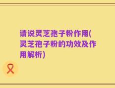 请说灵芝孢子粉作用(灵芝孢子粉的功效及作用解析)