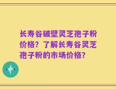 长寿谷破壁灵芝孢子粉价格？了解长寿谷灵芝孢子粉的市场价格？