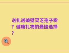 送礼送破壁灵芝孢子粉？健康礼物的最佳选择？