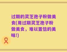过期的灵芝孢子粉做美食(用过期灵芝孢子粉做美食，难以置信的美味!)