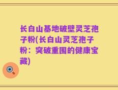 长白山基地破壁灵芝孢子粉(长白山灵芝孢子粉：突破重围的健康宝藏)