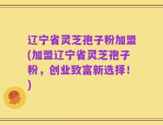 辽宁省灵芝孢子粉加盟(加盟辽宁省灵芝孢子粉，创业致富新选择！)
