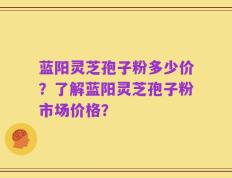 蓝阳灵芝孢子粉多少价？了解蓝阳灵芝孢子粉市场价格？