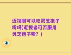 近视眼可以吃灵芝孢子粉吗(近视者可否服用灵芝孢子粉？)