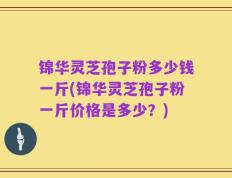 锦华灵芝孢子粉多少钱一斤(锦华灵芝孢子粉一斤价格是多少？)