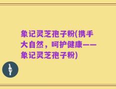 象记灵芝孢子粉(携手大自然，呵护健康——象记灵芝孢子粉)