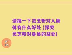 请搜一下灵芝粉对人身体有什么好处 (探究灵芝粉对身体的益处)
