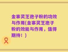金寨灵芝孢子粉的功效与作用(金寨灵芝孢子粉的效能与作用，值得期待！)