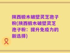 陕西椴木破壁灵芝孢子粉(陕西椴木破壁灵芝孢子粉：提升免疫力的新选择)