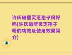许氏破壁灵芝孢子粉好吗(许氏破壁灵芝孢子粉的功效及使用效果简介)