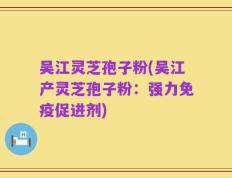 吴江灵芝孢子粉(吴江产灵芝孢子粉：强力免疫促进剂)
