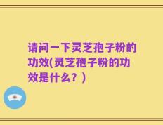 请问一下灵芝孢子粉的功效(灵芝孢子粉的功效是什么？)