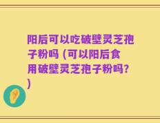 阳后可以吃破壁灵芝孢子粉吗 (可以阳后食用破壁灵芝孢子粉吗？)