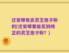 迁安哪有卖灵芝孢子粉的(迁安哪里能买到纯正的灵芝孢子粉？)