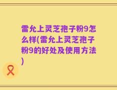 雷允上灵芝孢子粉9怎么样(雷允上灵芝孢子粉9的好处及使用方法)